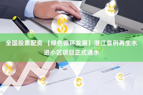 全国股票配资 【绿色循环发展】湛江首例再生水进小区项目正式通水