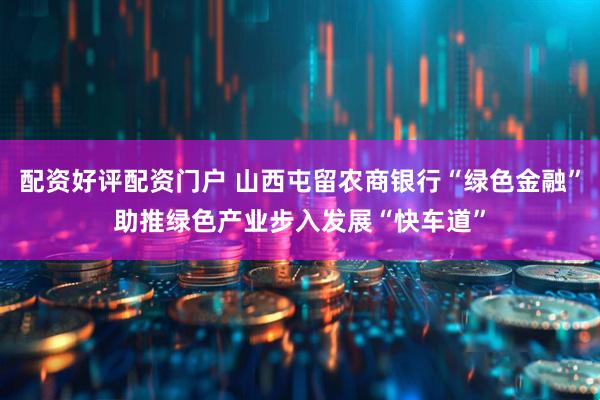 配资好评配资门户 山西屯留农商银行“绿色金融”助推绿色产业步入发展“快车道”