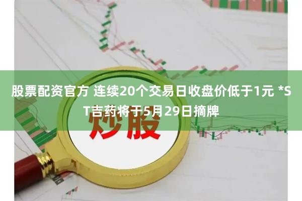 股票配资官方 连续20个交易日收盘价低于1元 *ST吉药将于5月29日摘牌