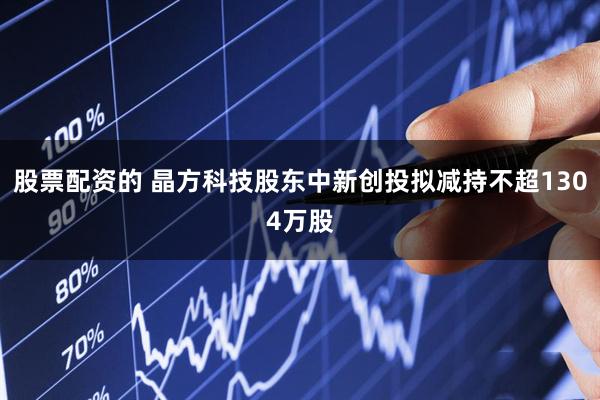 股票配资的 晶方科技股东中新创投拟减持不超1304万股