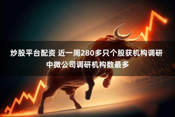 炒股平台配资 近一周280多只个股获机构调研 中微公司调研机构数最多