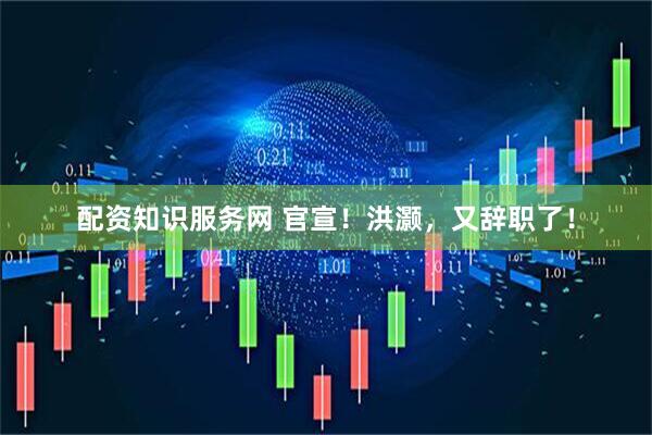 配资知识服务网 官宣！洪灏，又辞职了！
