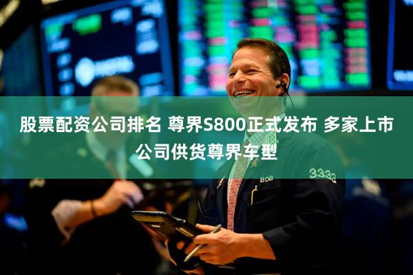 股票配资公司排名 尊界S800正式发布 多家上市公司供货尊界车型