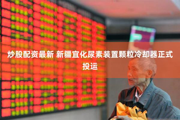 炒股配资最新 新疆宜化尿素装置颗粒冷却器正式投运