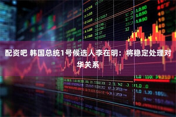 配资吧 韩国总统1号候选人李在明：将稳定处理对华关系