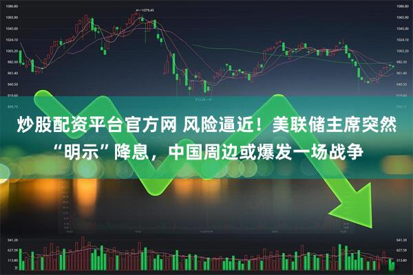 炒股配资平台官方网 风险逼近！美联储主席突然“明示”降息，中国周边或爆发一场战争