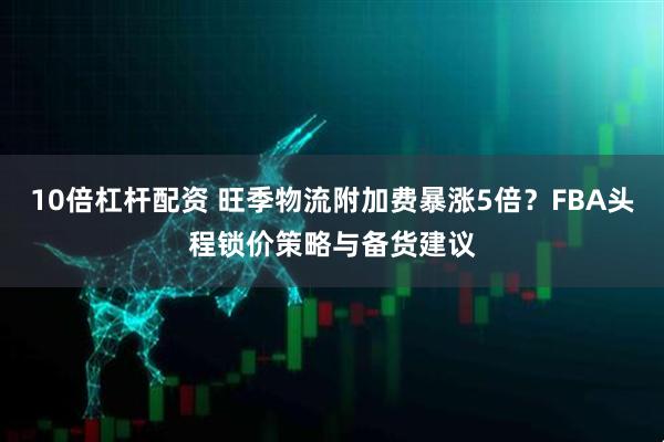 10倍杠杆配资 旺季物流附加费暴涨5倍？FBA头程锁价策略与备货建议