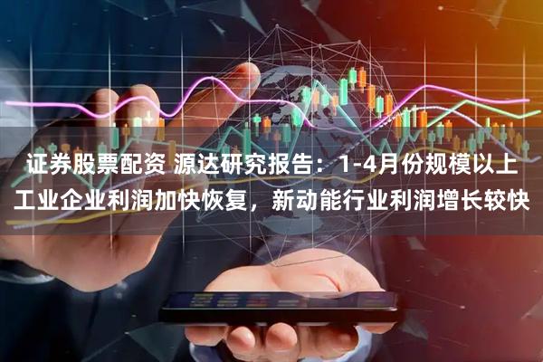 证券股票配资 源达研究报告：1-4月份规模以上工业企业利润加快恢复，新动能行业利润增长较快