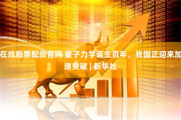 在线股票配资官网 量子力学诞生百年，我国正迎来加速突破 | 新华社