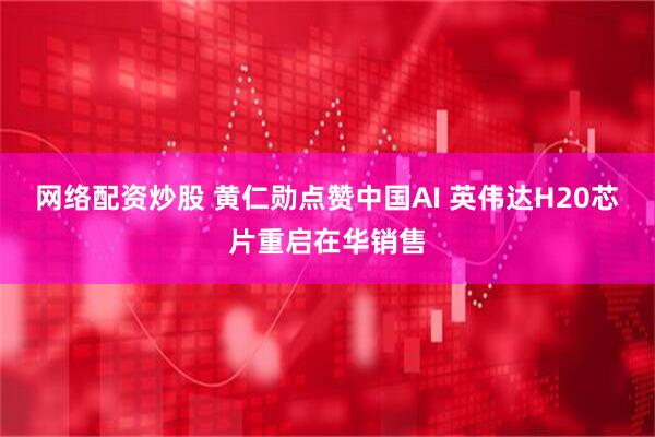 网络配资炒股 黄仁勋点赞中国AI 英伟达H20芯片重启在华销售