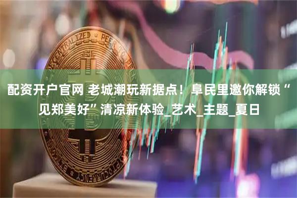 配资开户官网 老城潮玩新据点！阜民里邀你解锁“见郑美好”清凉新体验_艺术_主题_夏日