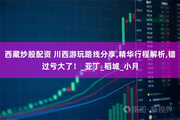 西藏炒股配资 川西游玩路线分享,精华行程解析,错过亏大了！_亚丁_稻城_小月