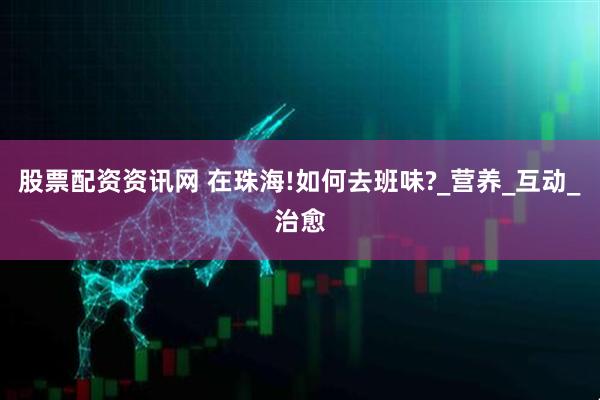 股票配资资讯网 在珠海!如何去班味?_营养_互动_治愈