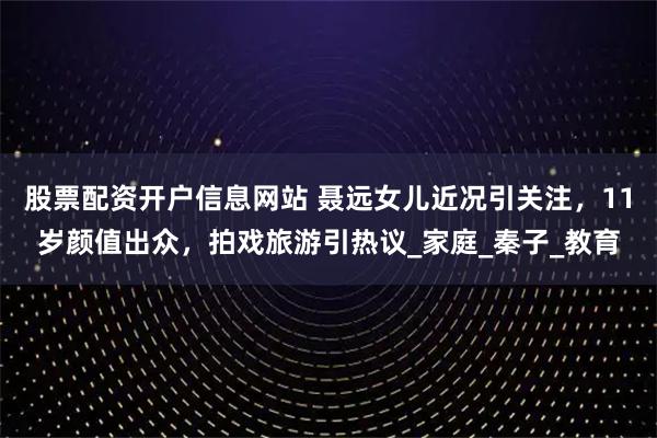 股票配资开户信息网站 聂远女儿近况引关注，11岁颜值出众，拍戏旅游引热议_家庭_秦子_教育