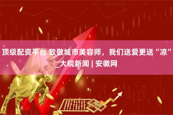 顶级配资平台 致敬城市美容师，我们送爱更送“凉”_大皖新闻 | 安徽网