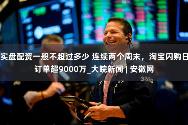 实盘配资一般不超过多少 连续两个周末，淘宝闪购日订单超9000万_大皖新闻 | 安徽网