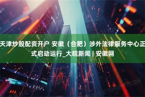 天津炒股配资开户 安徽（合肥）涉外法律服务中心正式启动运行_大皖新闻 | 安徽网