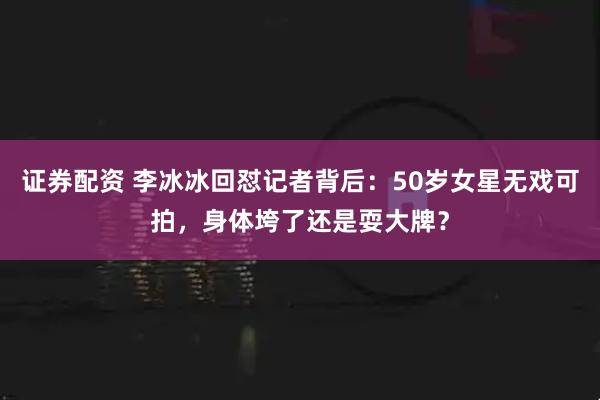 证券配资 李冰冰回怼记者背后：50岁女星无戏可拍，身体垮了还是耍大牌？
